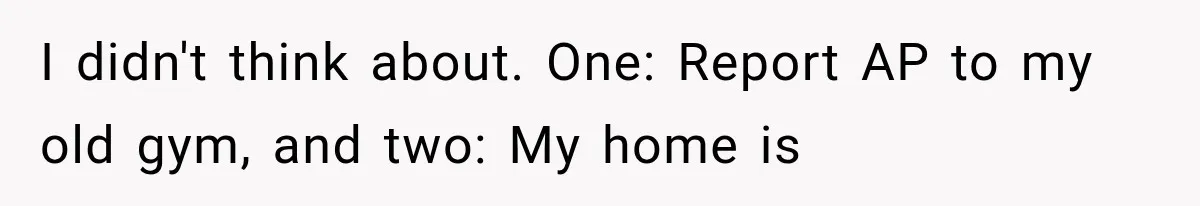I didn't think about. One: Report AP to my old gym, and two: My home is