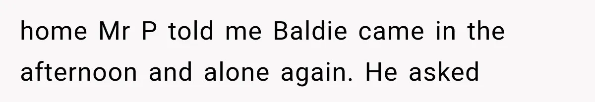 home Mr P told me Baldie came in the afternoon and alone again. He asked
