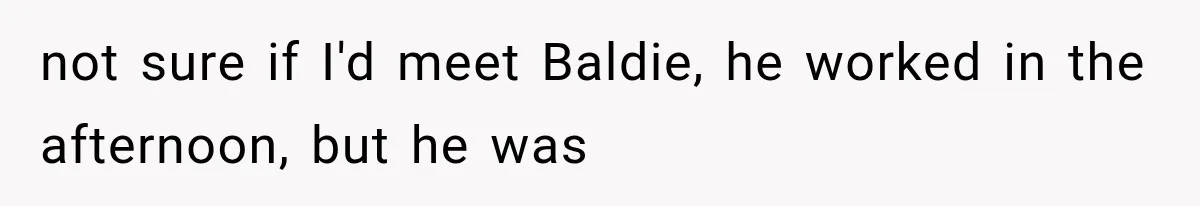 not sure if I'd meet Baldie, he worked in the afternoon, but he was