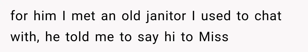 for him I met an old janitor I used to chat with, he told me to say hi to Miss