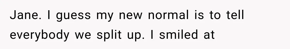 Jane. I guess my new normal is to tell everybody we split up. I smiled at