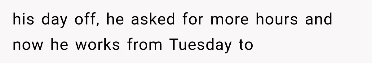 his day off, he asked for more hours and now he works from Tuesday to