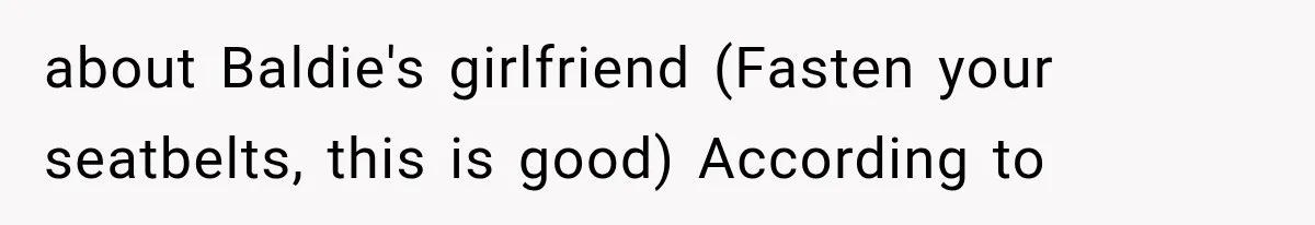 about Baldie's girlfriend (Fasten your seatbelts, this is good) According to