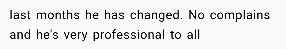 last months he has changed. No complains and he's very professional to all