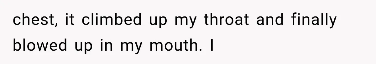 chest, it climbed up my throat and finally blowed up in my mouth. I