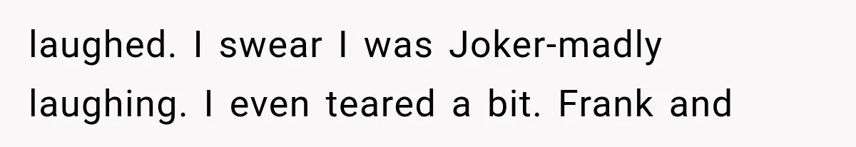 laughed. I swear I was Joker-madly laughing. I even teared a bit. Frank and