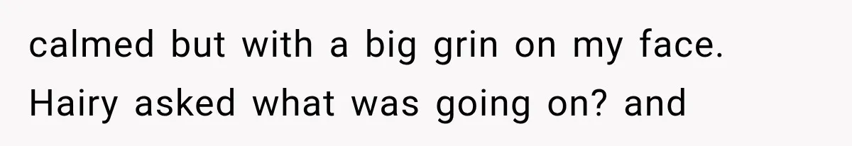 calmed but with a big grin on my face. Hairy asked what was going on? and