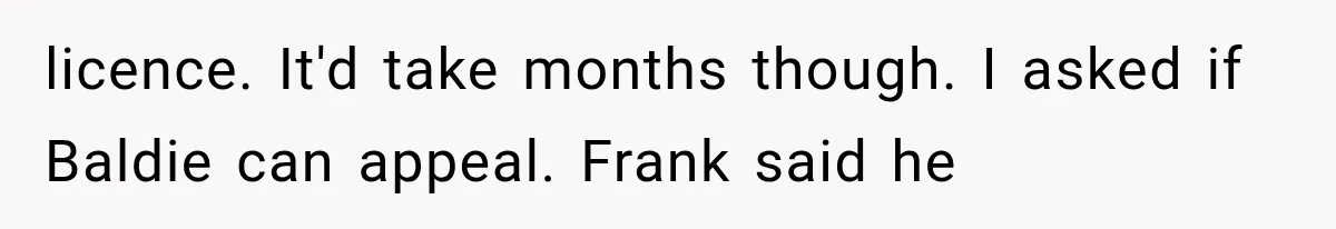 licence. It'd take months though. I asked if Baldie can appeal. Frank said he