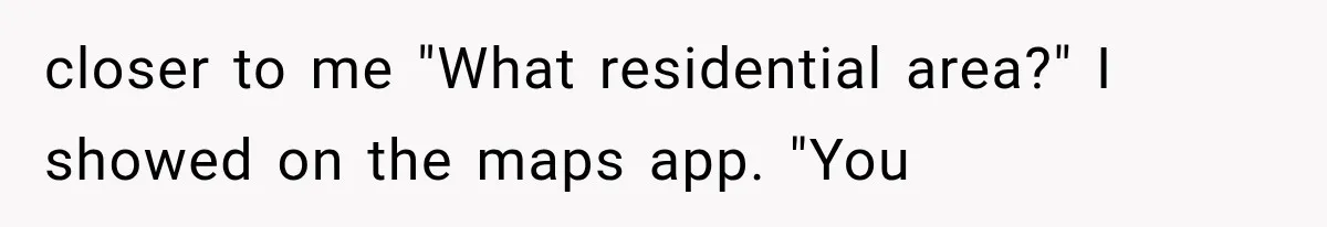 closer to me "What residential area?" I showed on the maps app. "You