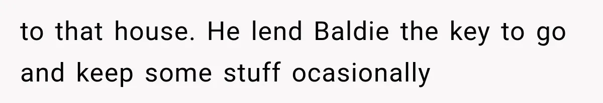 to that house. He lend Baldie the key to go and keep some stuff ocasionally