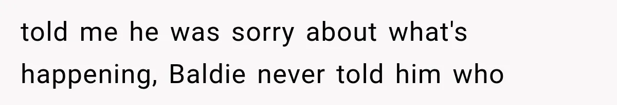 told me he was sorry about what's happening, Baldie never told him who