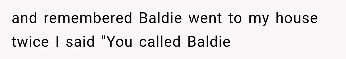 and remembered Baldie went to my house twice I said "You called Baldie
