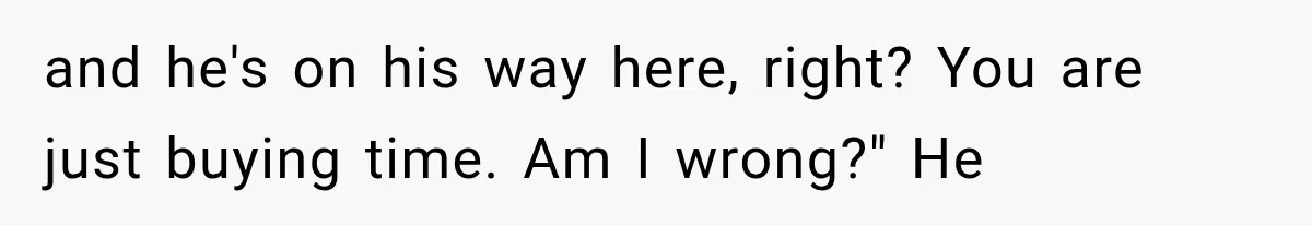 and he's on his way here, right? You are just buying time. Am I wrong?" He