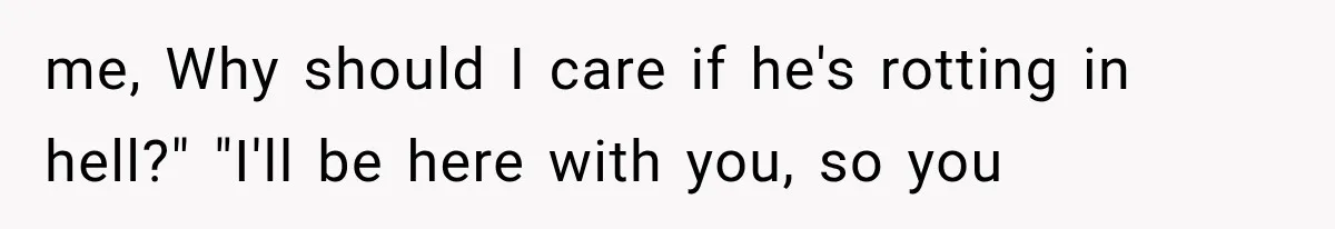 me, Why should I care if he's rotting in hell?" "I'll be here with you, so you