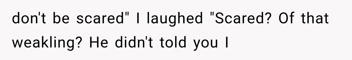 don't be scared" I laughed "Scared? Of that weakling? He didn't told you I