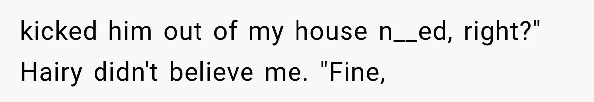 kicked him out of my house n__ed, right?" Hairy didn't believe me. "Fine,