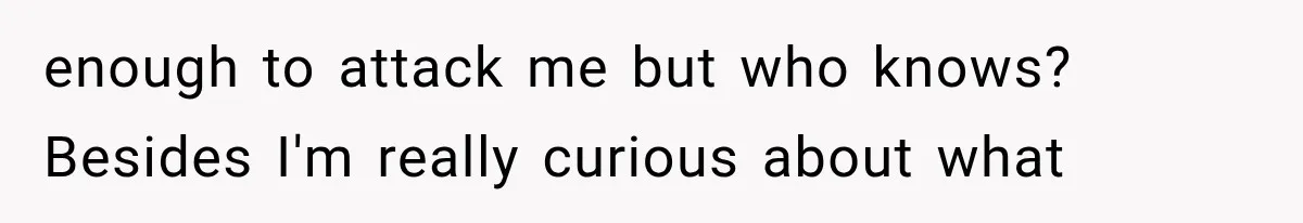 enough to attack me but who knows? Besides I'm really curious about what
