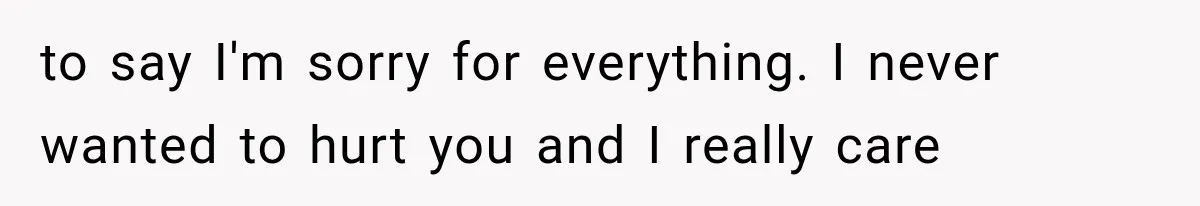 to say I'm sorry for everything. I never wanted to hurt you and I really care