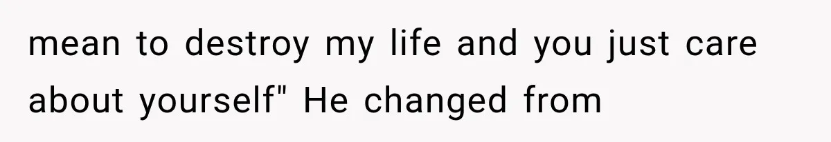 mean to destroy my life and you just care about yourself" He changed from