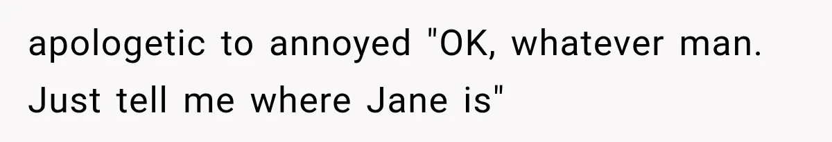 apologetic to annoyed "OK, whatever man. Just tell me where Jane is"