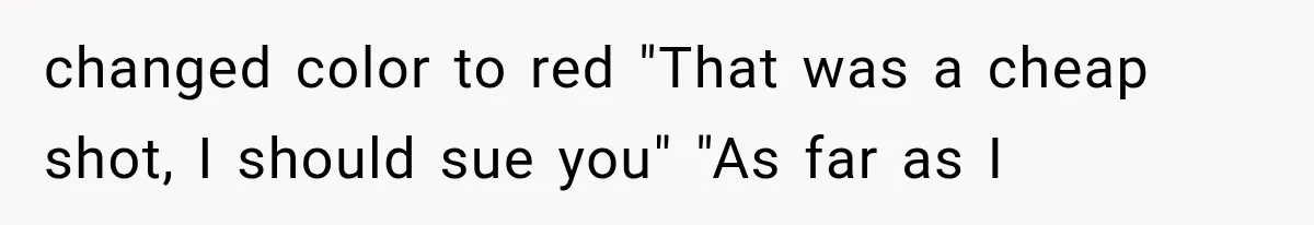 changed color to red "That was a cheap shot, I should sue you" "As far as I