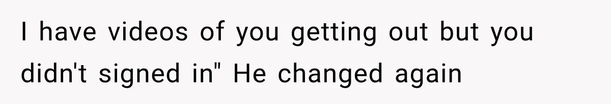 I have videos of you getting out but you didn't signed in" He changed again