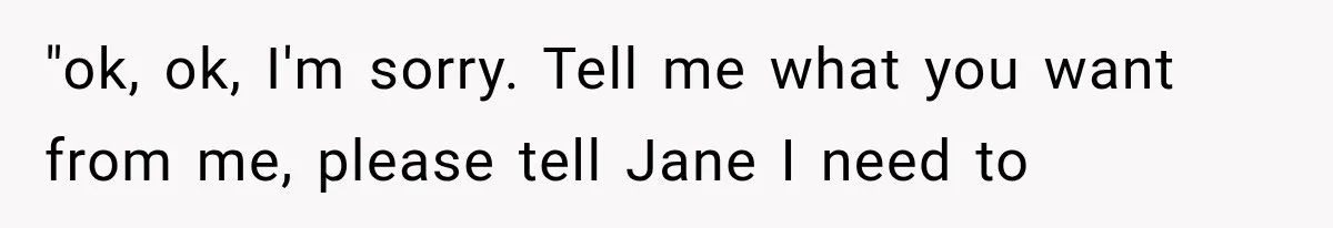 "ok, ok, I'm sorry. Tell me what you want from me, please tell Jane I need to