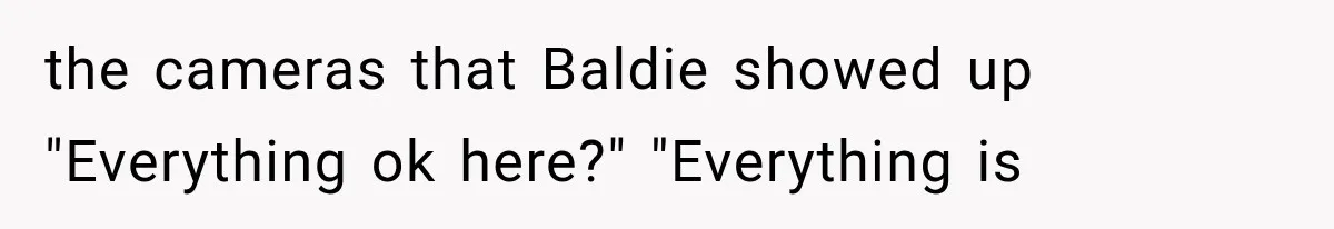 the cameras that Baldie showed up "Everything ok here?" "Everything is