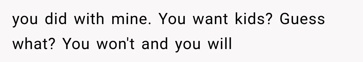 you did with mine. You want kids? Guess what? You won't and you will