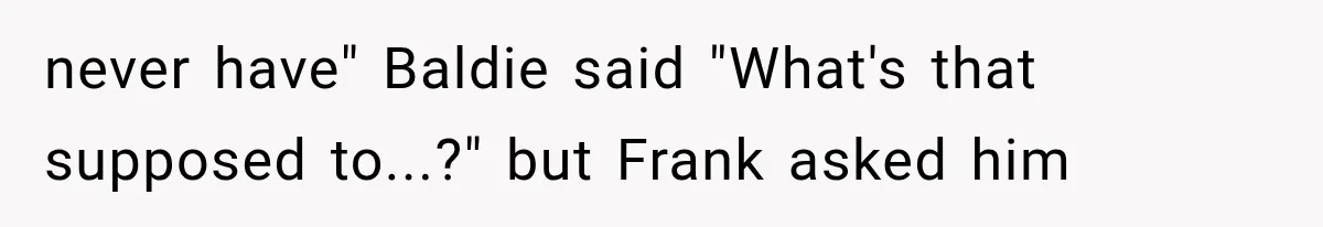 never have" Baldie said "What's that supposed to...?" but Frank asked him