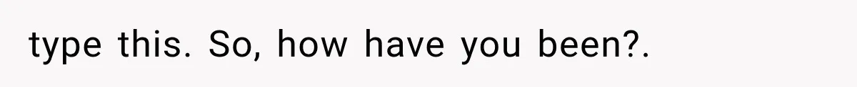 type this. So, how have you been?. ​