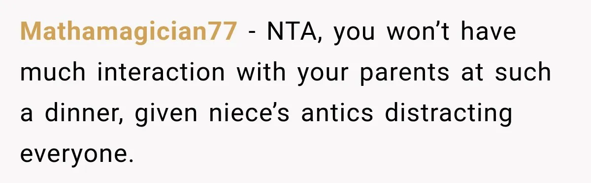Son Looks Forward to a Special Dinner With His Parents, Then Finds Out His Sister and Kids Were Invited Too Mathamagician77 − NTA, you won’t have much interaction with your parents at such a dinner, given niece’s antics distracting everyone.