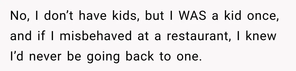 Son Looks Forward to a Special Dinner With His Parents, Then Finds Out His Sister and Kids Were Invited Too No, I don’t have kids, but I WAS a kid once, and if I misbehaved at a restaurant, I knew I’d never be going back to one.