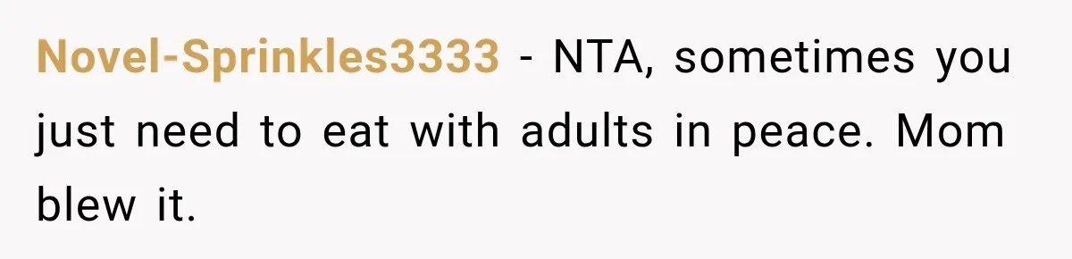 Son Looks Forward to a Special Dinner With His Parents, Then Finds Out His Sister and Kids Were Invited Too Novel-Sprinkles3333 − NTA, sometimes you just need to eat with adults in peace. Mom blew it.