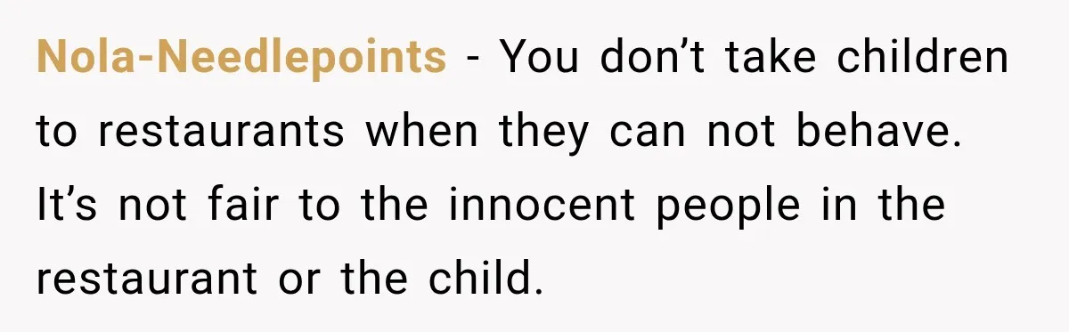 Son Looks Forward to a Special Dinner With His Parents, Then Finds Out His Sister and Kids Were Invited Too Nola-Needlepoints − You don’t take children to restaurants when they can not behave. It’s not fair to the innocent people in the restaurant or the child.