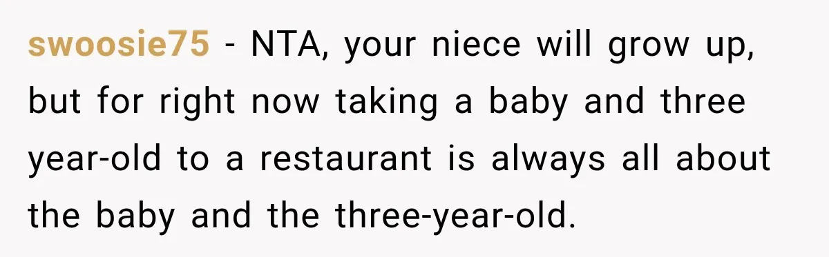 Son Looks Forward to a Special Dinner With His Parents, Then Finds Out His Sister and Kids Were Invited Too swoosie75 − NTA, your niece will grow up, but for right now taking a baby and three year-old to a restaurant is always all about the baby and the three-year-old.