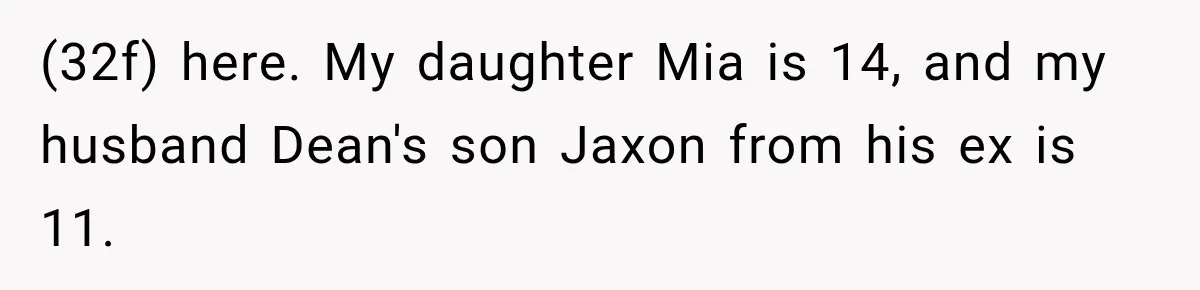 Husband Throws Stepdaughter’s Phone Into a Lake to “Make Things Fair,” Wife Walks Out of the Reunion (32f) here. My daughter Mia is 14, and my husband Dean's son Jaxon from his ex is 11.