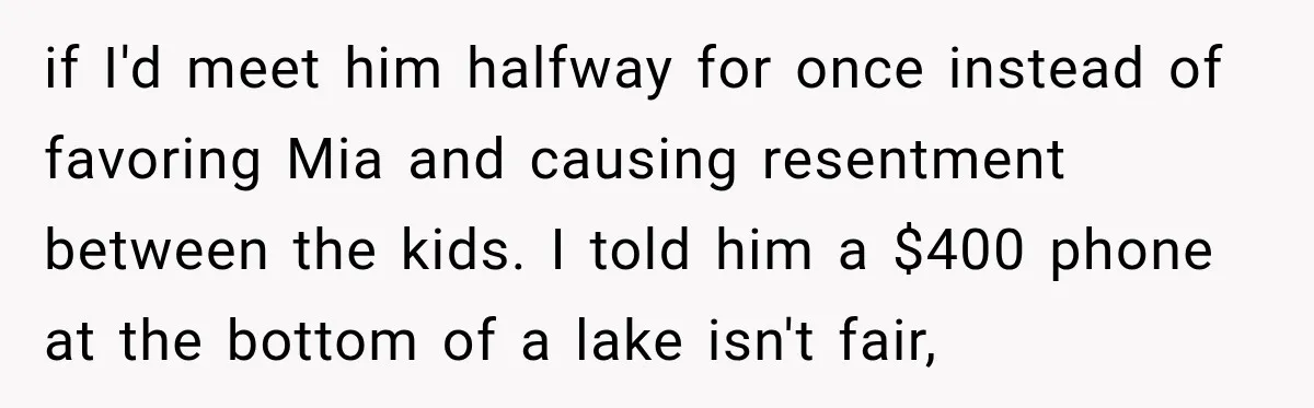Husband Throws Stepdaughter’s Phone Into a Lake to “Make Things Fair,” Wife Walks Out of the Reunion if I'd meet him halfway for once instead of favoring Mia and causing resentment between the kids. I told him a $400 phone at the bottom of a lake isn't...