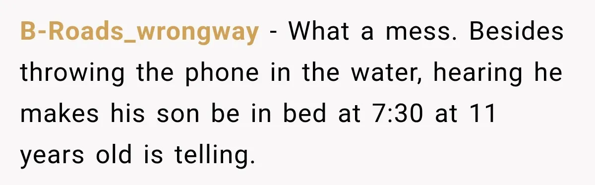 Husband Throws Stepdaughter’s Phone Into a Lake to “Make Things Fair,” Wife Walks Out of the Reunion B-Roads_wrongway − What a mess. Besides throwing the phone in the water, hearing he makes his son be in bed at 7:30 at 11 years old is telling.
