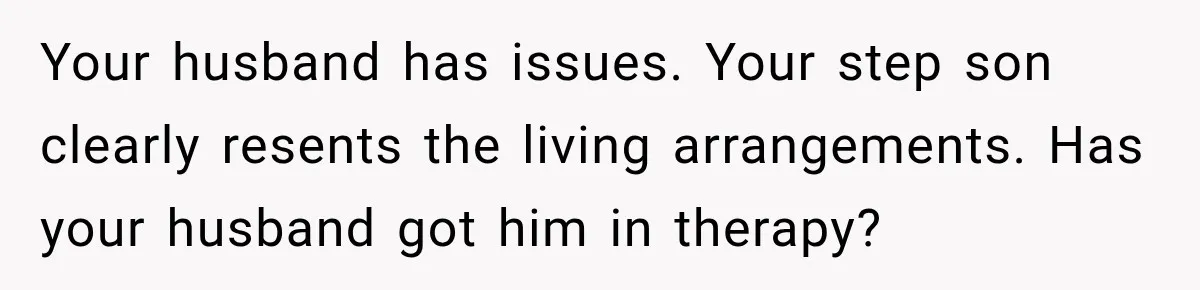 Husband Throws Stepdaughter’s Phone Into a Lake to “Make Things Fair,” Wife Walks Out of the Reunion Your husband has issues. Your step son clearly resents the living arrangements. Has your husband got him in therapy?