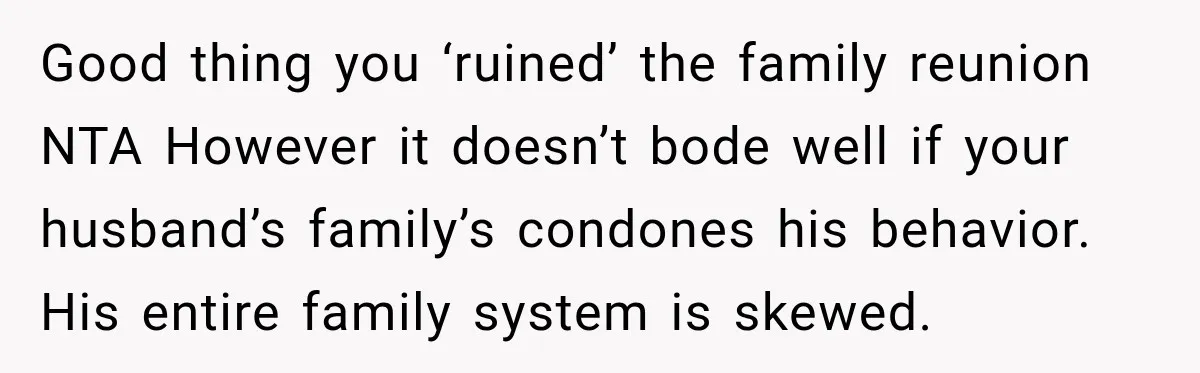 Husband Throws Stepdaughter’s Phone Into a Lake to “Make Things Fair,” Wife Walks Out of the Reunion Good thing you ‘ruined’ the family reunion NTA However it doesn’t bode well if your husband’s family’s condones his behavior. His entire family system is skewed.