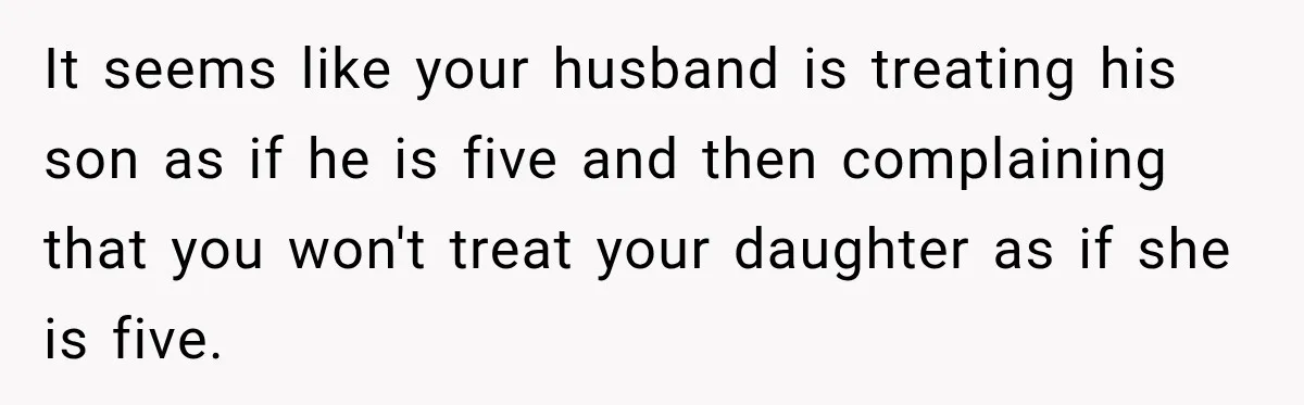 Husband Throws Stepdaughter’s Phone Into a Lake to “Make Things Fair,” Wife Walks Out of the Reunion It seems like your husband is treating his son as if he is five and then complaining that you won't treat your daughter as if she is five.