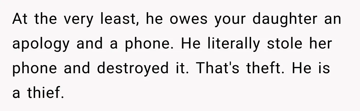Husband Throws Stepdaughter’s Phone Into a Lake to “Make Things Fair,” Wife Walks Out of the Reunion At the very least, he owes your daughter an apology and a phone. He literally stole her phone and destroyed it. That's theft. He is a thief.