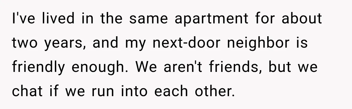 Neighbor Keeps Borrowing Everything, So Woman Stops Answering the Door Even When She’s Home I've lived in the same apartment for about two years, and my next-door neighbor is friendly enough. We aren't friends, but we chat if we run into each other.