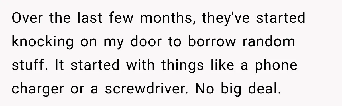 Neighbor Keeps Borrowing Everything, So Woman Stops Answering the Door Even When She’s Home Over the last few months, they've started knocking on my door to borrow random stuff. It started with things like a phone charger or a screwdriver. No big deal.