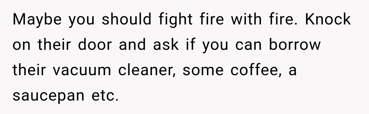 Neighbor Keeps Borrowing Everything, So Woman Stops Answering the Door Even When She’s Home Maybe you should fight fire with fire. Knock on their door and ask if you can borrow their vacuum cleaner, some coffee, a saucepan etc.