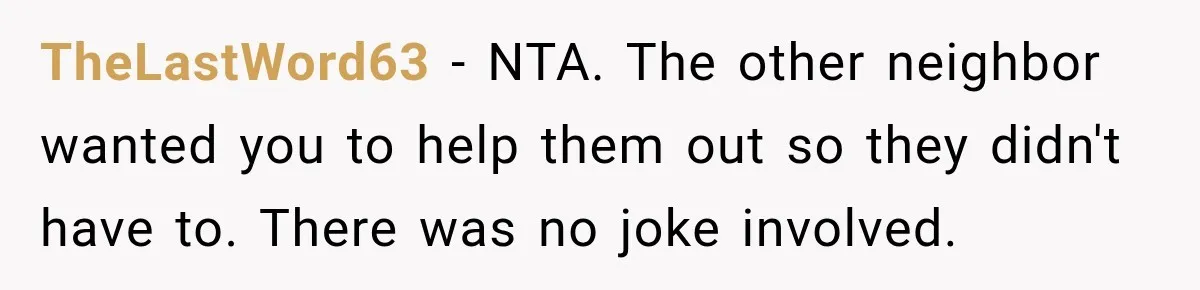 Neighbor Keeps Borrowing Everything, So Woman Stops Answering the Door Even When She’s Home TheLastWord63 − NTA. The other neighbor wanted you to help them out so they didn't have to. There was no joke involved.