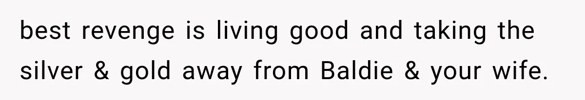 best revenge is living good and taking the silver & gold away from Baldie & your wife.