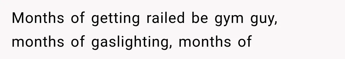 Months of getting railed be gym guy, months of gaslighting, months of