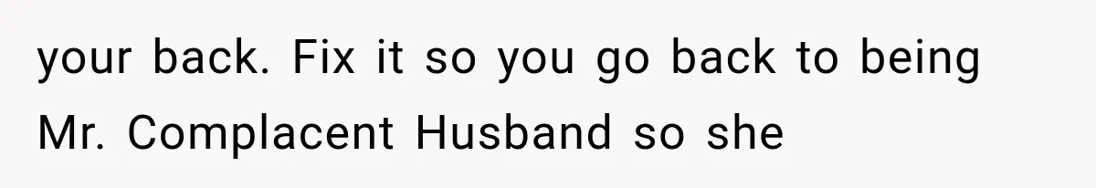 your back. Fix it so you go back to being Mr. Complacent Husband so she